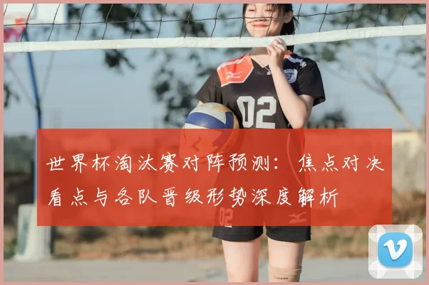 世界杯淘汰赛对阵预测:焦点对决看点与各队晋级形势深度解析