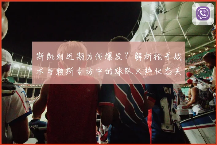 斯凯利近期为何爆发?解析枪手战术与赖斯专访中的球队火热状态关键