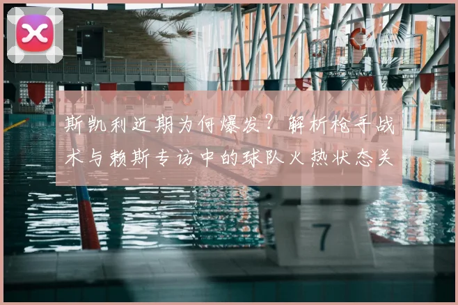 斯凯利近期为何爆发？解析枪手战术与赖斯专访中的球队火热状态关键