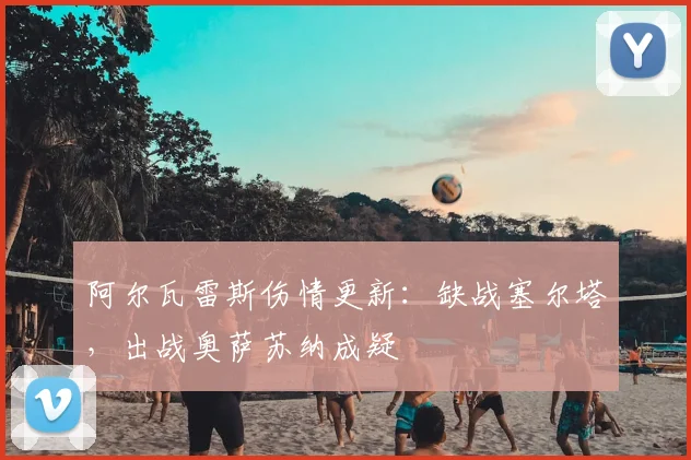 阿尔瓦雷斯伤情更新：缺战塞尔塔，出战奥萨苏纳成疑